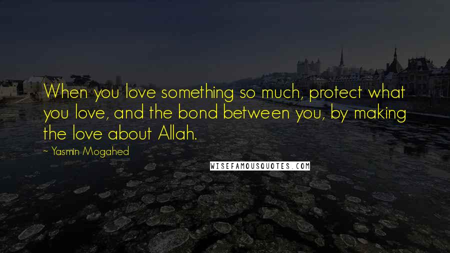 Yasmin Mogahed Quotes: When you love something so much, protect what you love, and the bond between you, by making the love about Allah.
