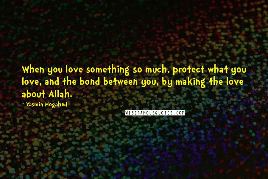 Yasmin Mogahed Quotes: When you love something so much, protect what you love, and the bond between you, by making the love about Allah.