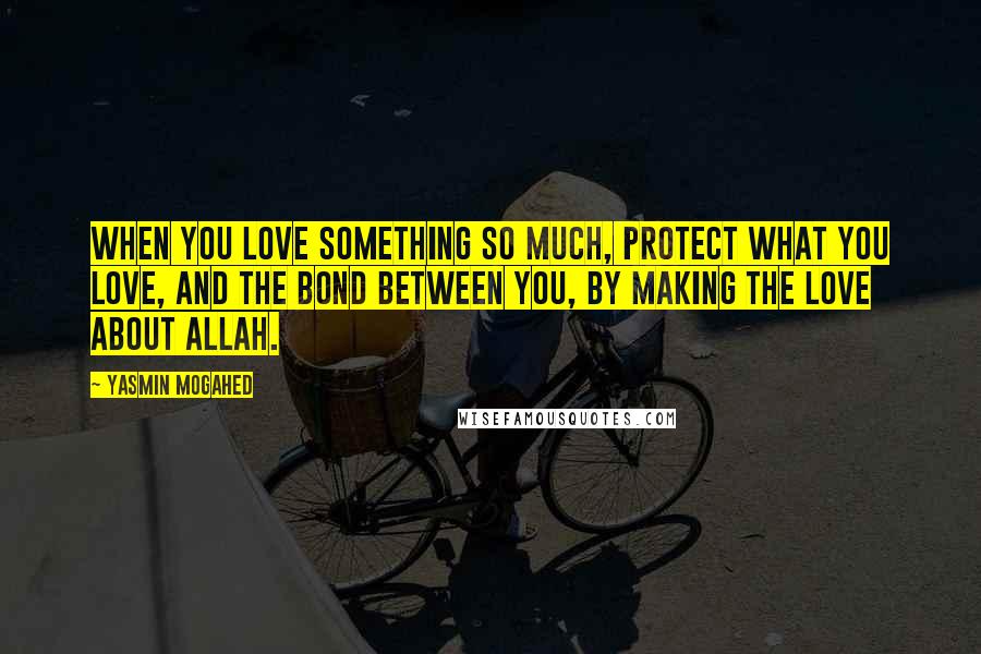Yasmin Mogahed Quotes: When you love something so much, protect what you love, and the bond between you, by making the love about Allah.