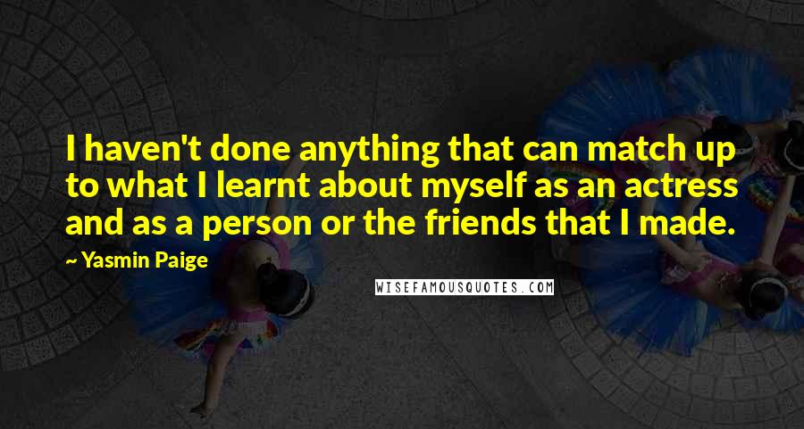 Yasmin Paige Quotes: I haven't done anything that can match up to what I learnt about myself as an actress and as a person or the friends that I made.