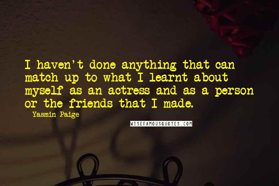 Yasmin Paige Quotes: I haven't done anything that can match up to what I learnt about myself as an actress and as a person or the friends that I made.