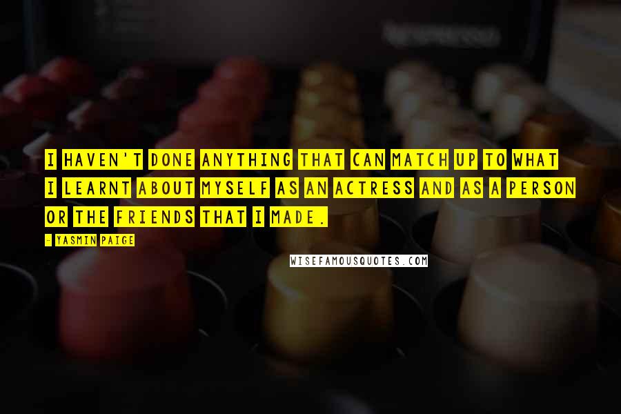 Yasmin Paige Quotes: I haven't done anything that can match up to what I learnt about myself as an actress and as a person or the friends that I made.