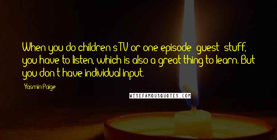Yasmin Paige Quotes: When you do children's TV or one episode [guest] stuff, you have to listen, which is also a great thing to learn. But you don't have individual input.