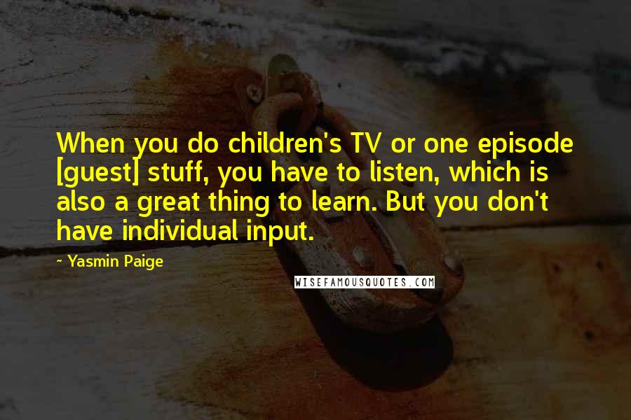 Yasmin Paige Quotes: When you do children's TV or one episode [guest] stuff, you have to listen, which is also a great thing to learn. But you don't have individual input.
