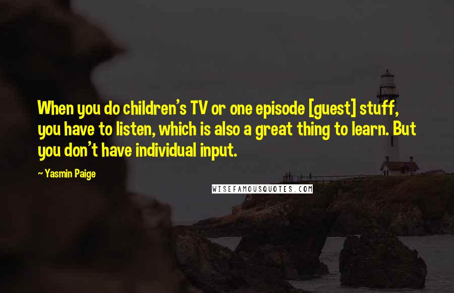 Yasmin Paige Quotes: When you do children's TV or one episode [guest] stuff, you have to listen, which is also a great thing to learn. But you don't have individual input.
