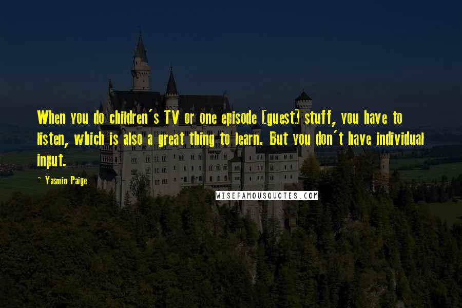Yasmin Paige Quotes: When you do children's TV or one episode [guest] stuff, you have to listen, which is also a great thing to learn. But you don't have individual input.