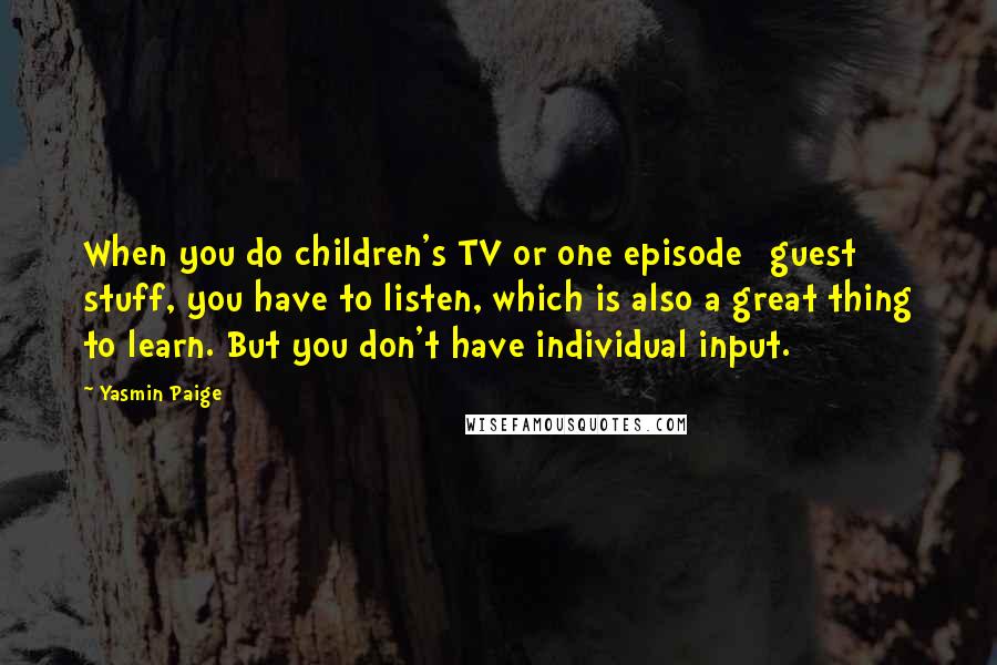 Yasmin Paige Quotes: When you do children's TV or one episode [guest] stuff, you have to listen, which is also a great thing to learn. But you don't have individual input.