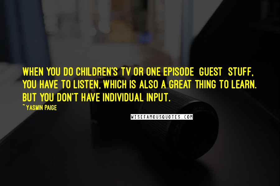 Yasmin Paige Quotes: When you do children's TV or one episode [guest] stuff, you have to listen, which is also a great thing to learn. But you don't have individual input.