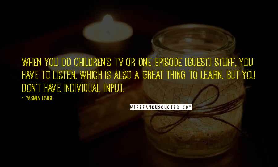 Yasmin Paige Quotes: When you do children's TV or one episode [guest] stuff, you have to listen, which is also a great thing to learn. But you don't have individual input.