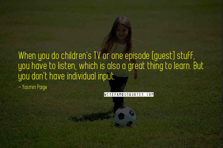 Yasmin Paige Quotes: When you do children's TV or one episode [guest] stuff, you have to listen, which is also a great thing to learn. But you don't have individual input.
