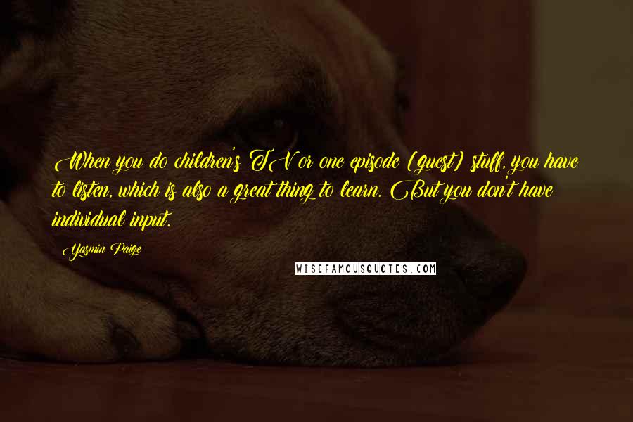 Yasmin Paige Quotes: When you do children's TV or one episode [guest] stuff, you have to listen, which is also a great thing to learn. But you don't have individual input.