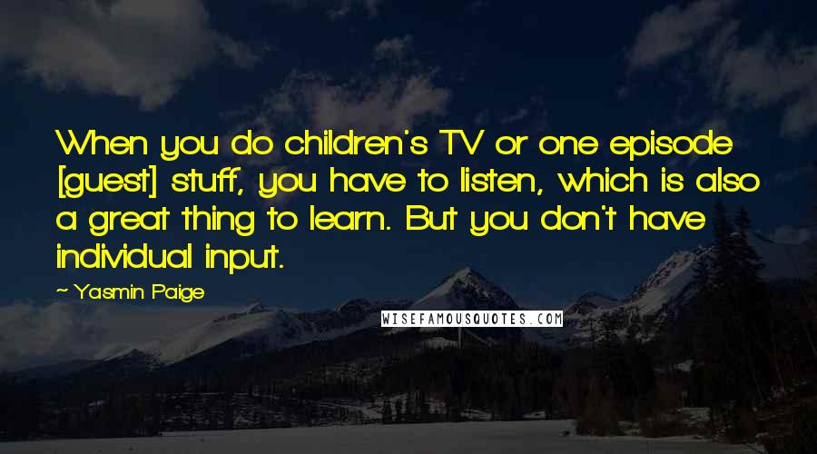 Yasmin Paige Quotes: When you do children's TV or one episode [guest] stuff, you have to listen, which is also a great thing to learn. But you don't have individual input.