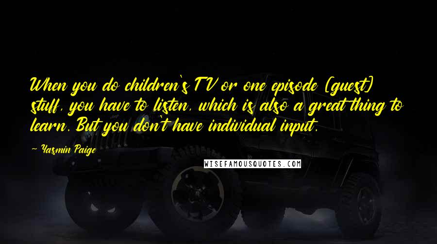Yasmin Paige Quotes: When you do children's TV or one episode [guest] stuff, you have to listen, which is also a great thing to learn. But you don't have individual input.