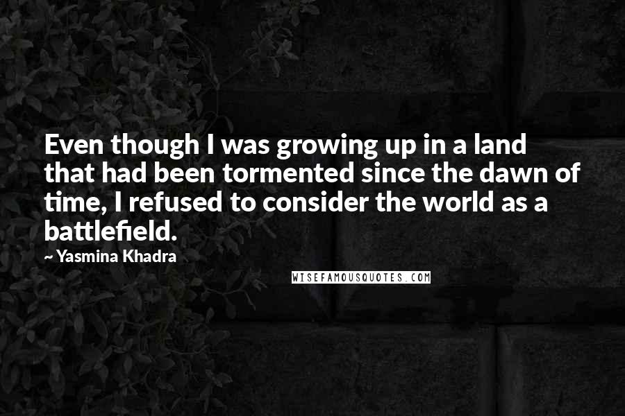 Yasmina Khadra Quotes: Even though I was growing up in a land that had been tormented since the dawn of time, I refused to consider the world as a battlefield.