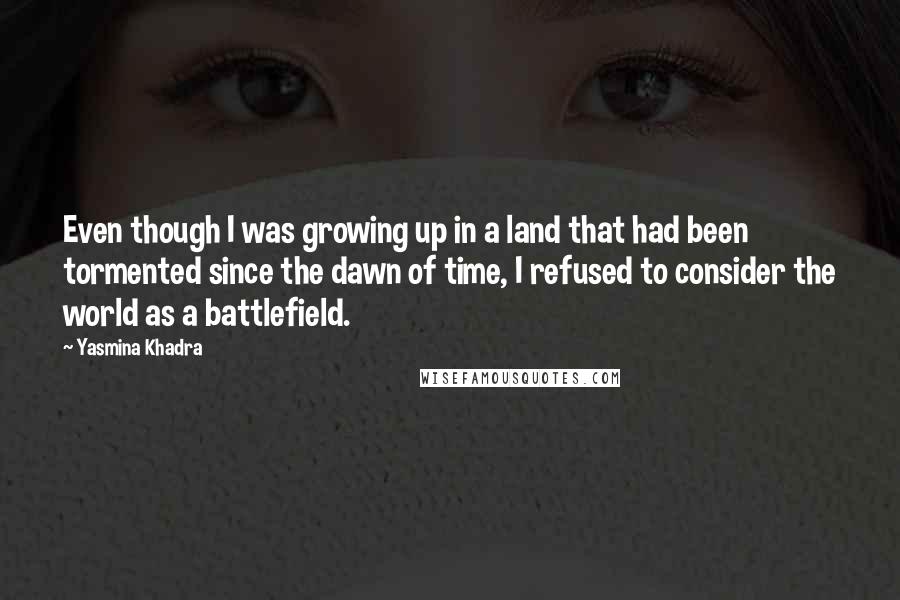 Yasmina Khadra Quotes: Even though I was growing up in a land that had been tormented since the dawn of time, I refused to consider the world as a battlefield.