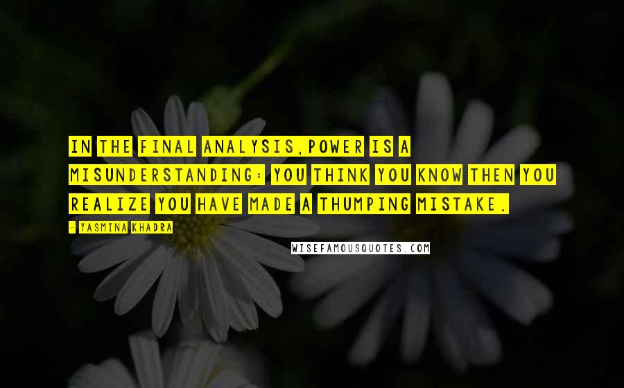 Yasmina Khadra Quotes: In the final analysis,power is a misunderstanding: you think you know then you realize you have made a thumping mistake.