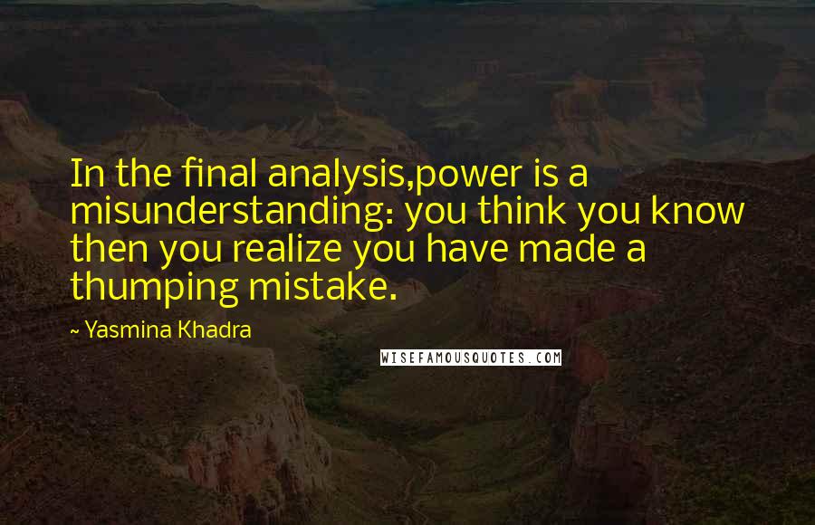 Yasmina Khadra Quotes: In the final analysis,power is a misunderstanding: you think you know then you realize you have made a thumping mistake.