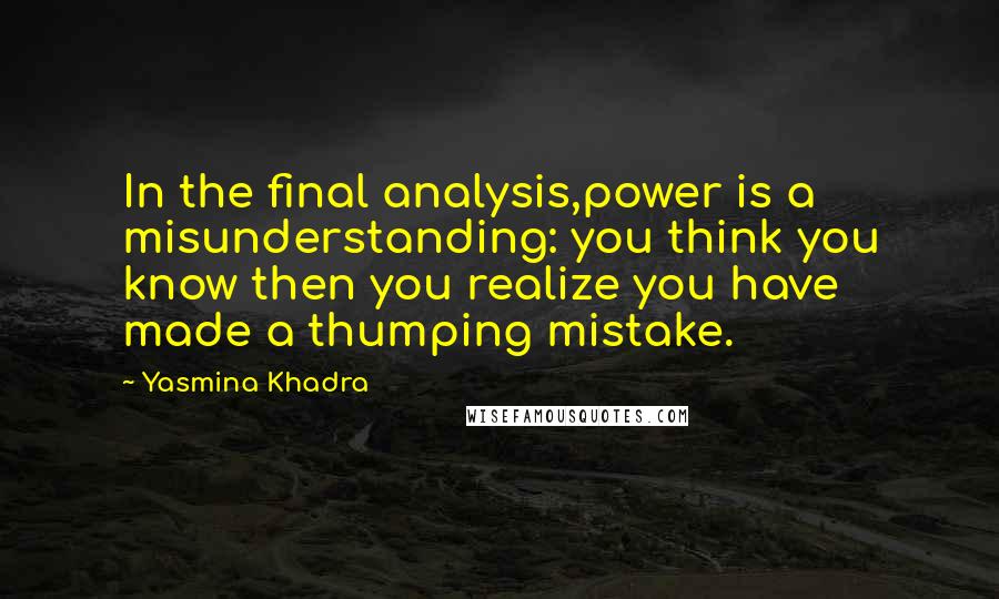 Yasmina Khadra Quotes: In the final analysis,power is a misunderstanding: you think you know then you realize you have made a thumping mistake.