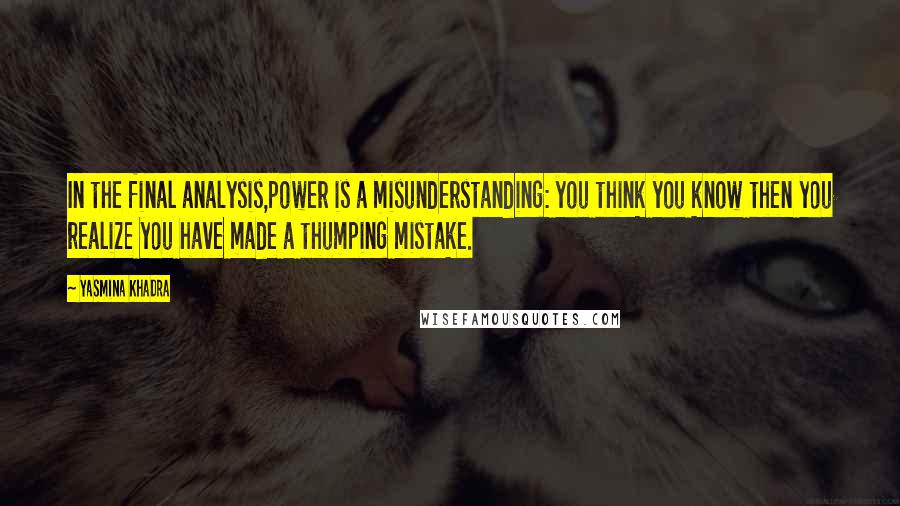 Yasmina Khadra Quotes: In the final analysis,power is a misunderstanding: you think you know then you realize you have made a thumping mistake.