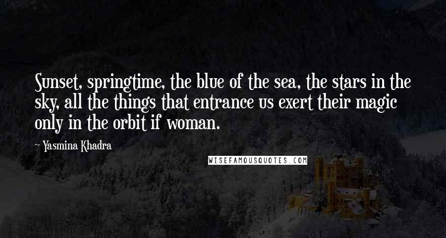 Yasmina Khadra Quotes: Sunset, springtime, the blue of the sea, the stars in the sky, all the things that entrance us exert their magic only in the orbit if woman.