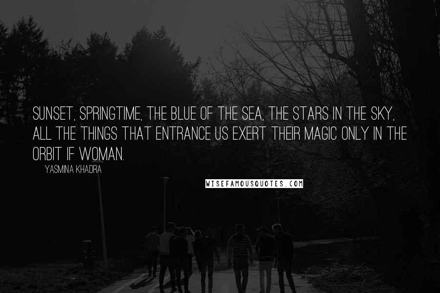 Yasmina Khadra Quotes: Sunset, springtime, the blue of the sea, the stars in the sky, all the things that entrance us exert their magic only in the orbit if woman.