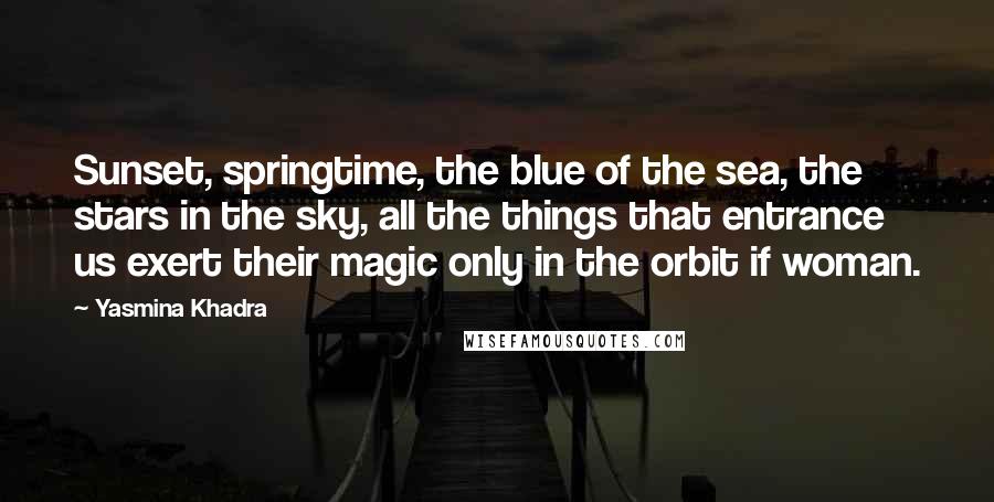 Yasmina Khadra Quotes: Sunset, springtime, the blue of the sea, the stars in the sky, all the things that entrance us exert their magic only in the orbit if woman.