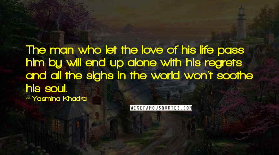 Yasmina Khadra Quotes: The man who let the love of his life pass him by will end up alone with his regrets and all the sighs in the world won't soothe his soul.