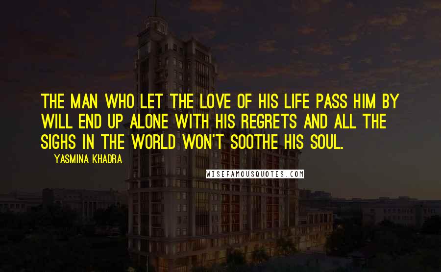 Yasmina Khadra Quotes: The man who let the love of his life pass him by will end up alone with his regrets and all the sighs in the world won't soothe his soul.