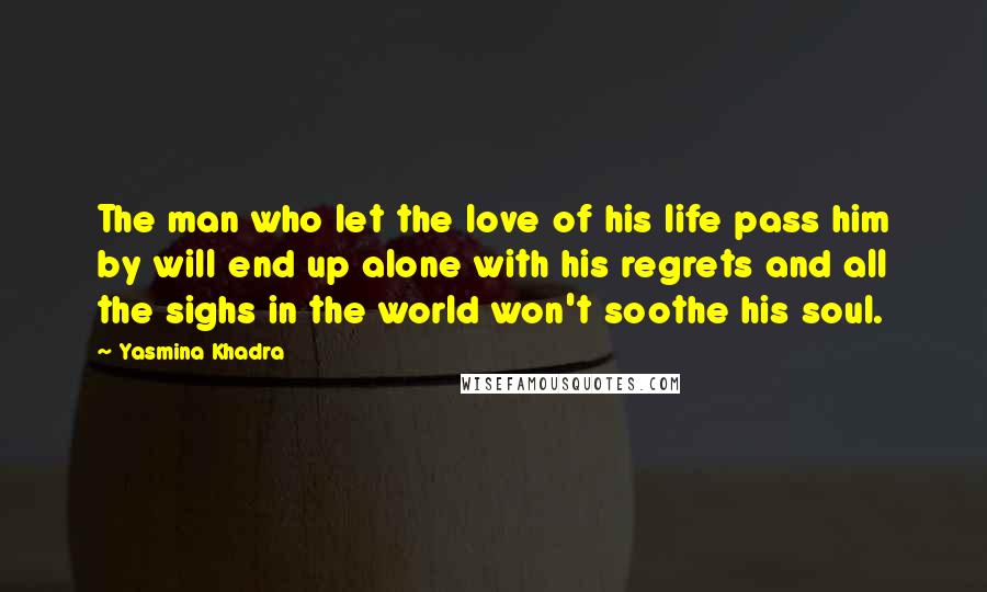 Yasmina Khadra Quotes: The man who let the love of his life pass him by will end up alone with his regrets and all the sighs in the world won't soothe his soul.