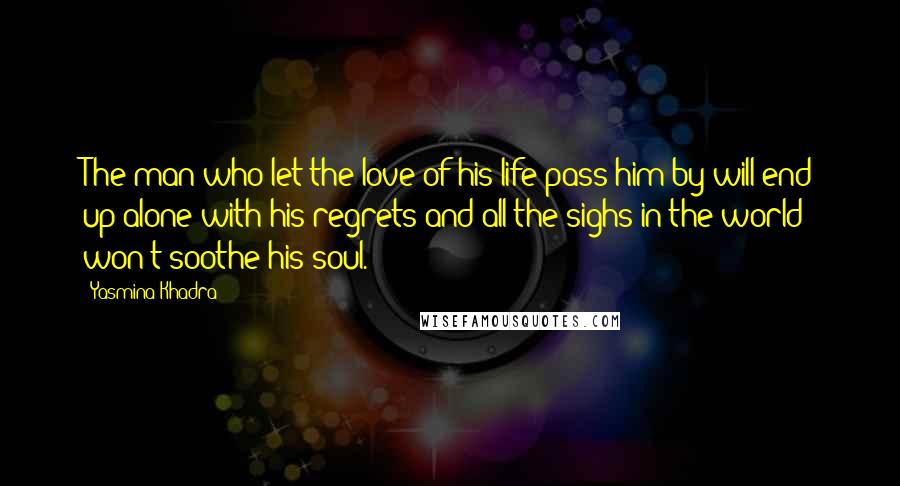 Yasmina Khadra Quotes: The man who let the love of his life pass him by will end up alone with his regrets and all the sighs in the world won't soothe his soul.