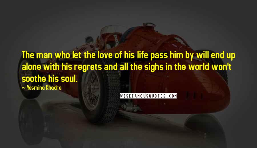 Yasmina Khadra Quotes: The man who let the love of his life pass him by will end up alone with his regrets and all the sighs in the world won't soothe his soul.