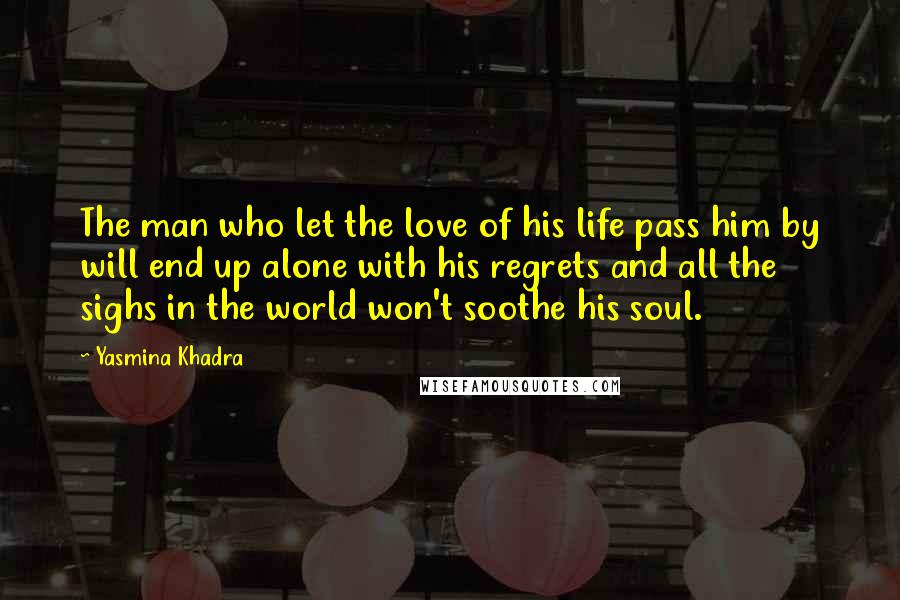 Yasmina Khadra Quotes: The man who let the love of his life pass him by will end up alone with his regrets and all the sighs in the world won't soothe his soul.