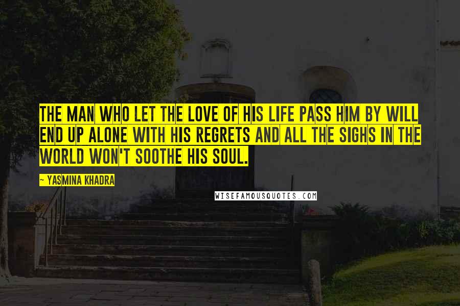 Yasmina Khadra Quotes: The man who let the love of his life pass him by will end up alone with his regrets and all the sighs in the world won't soothe his soul.