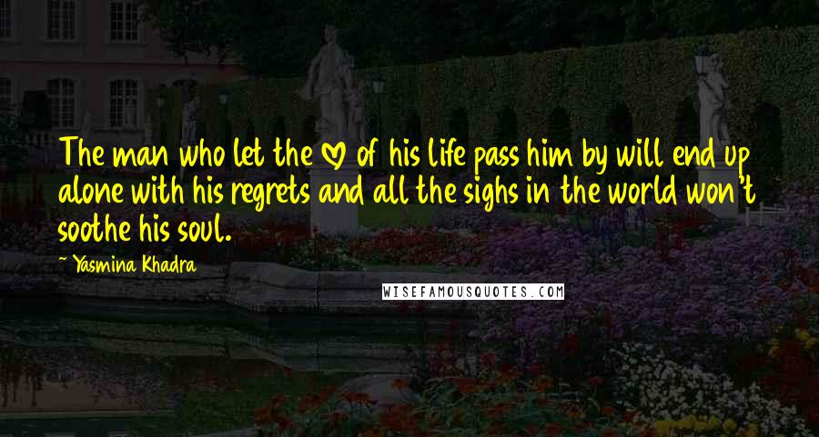 Yasmina Khadra Quotes: The man who let the love of his life pass him by will end up alone with his regrets and all the sighs in the world won't soothe his soul.