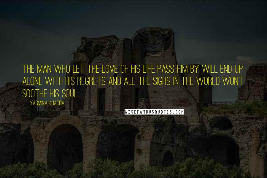 Yasmina Khadra Quotes: The man who let the love of his life pass him by will end up alone with his regrets and all the sighs in the world won't soothe his soul.