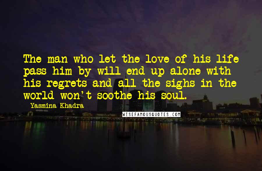 Yasmina Khadra Quotes: The man who let the love of his life pass him by will end up alone with his regrets and all the sighs in the world won't soothe his soul.