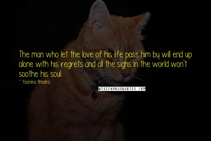 Yasmina Khadra Quotes: The man who let the love of his life pass him by will end up alone with his regrets and all the sighs in the world won't soothe his soul.