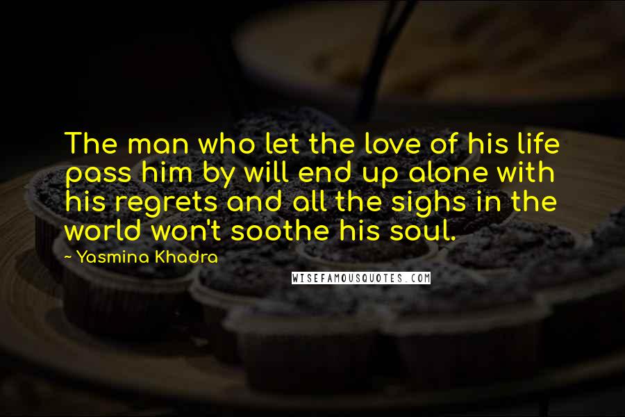 Yasmina Khadra Quotes: The man who let the love of his life pass him by will end up alone with his regrets and all the sighs in the world won't soothe his soul.