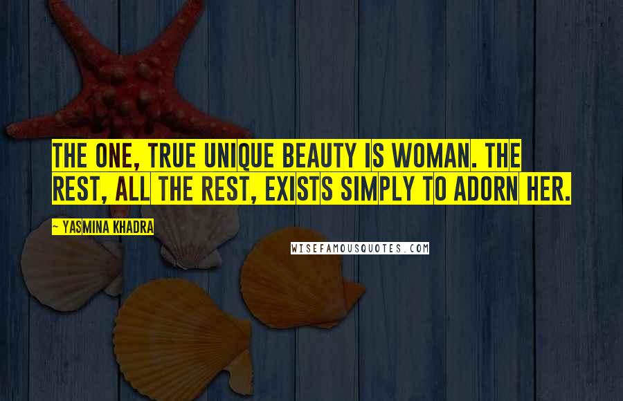 Yasmina Khadra Quotes: The one, true unique beauty is woman. The rest, all the rest, exists simply to adorn her.