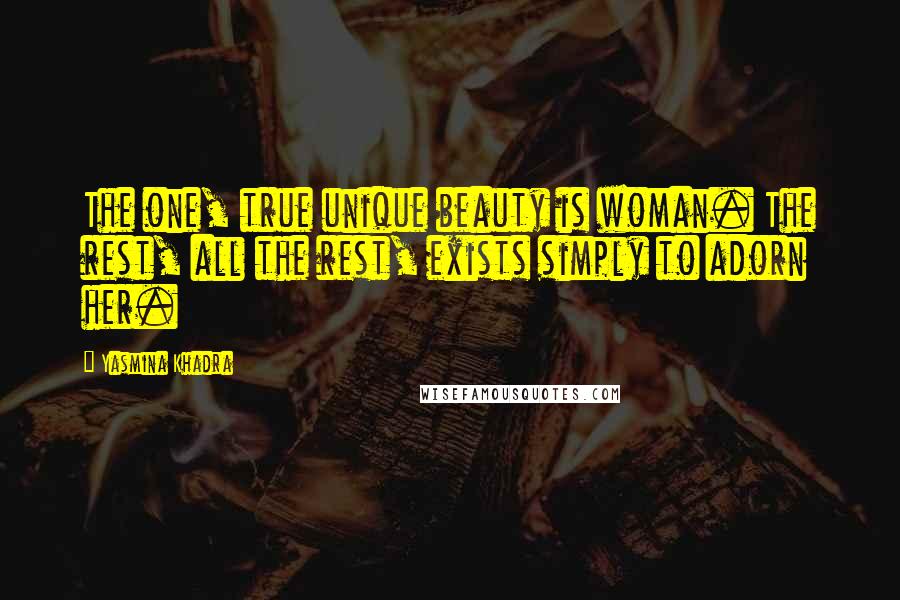 Yasmina Khadra Quotes: The one, true unique beauty is woman. The rest, all the rest, exists simply to adorn her.