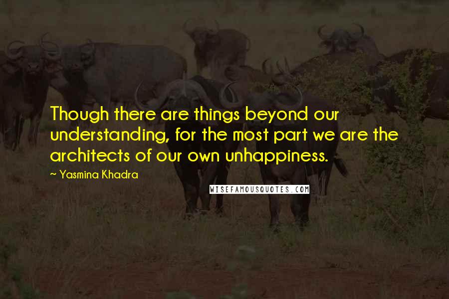 Yasmina Khadra Quotes: Though there are things beyond our understanding, for the most part we are the architects of our own unhappiness.