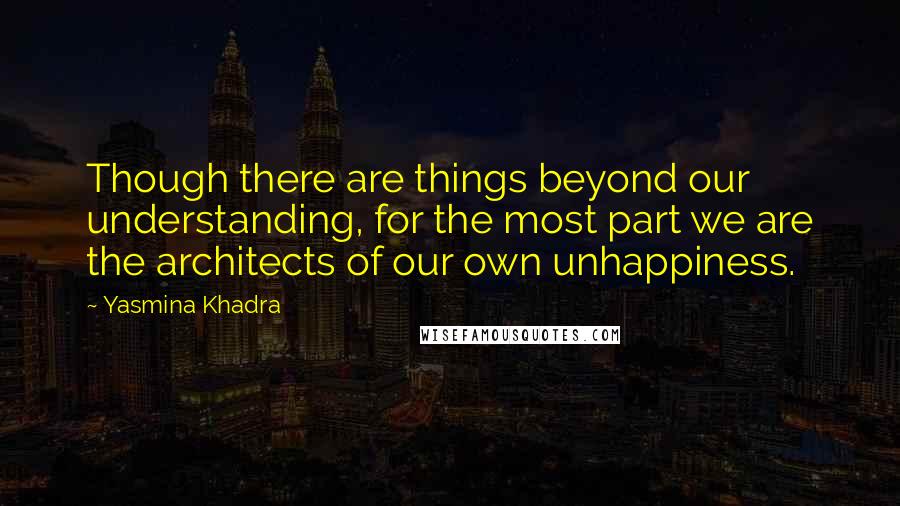 Yasmina Khadra Quotes: Though there are things beyond our understanding, for the most part we are the architects of our own unhappiness.