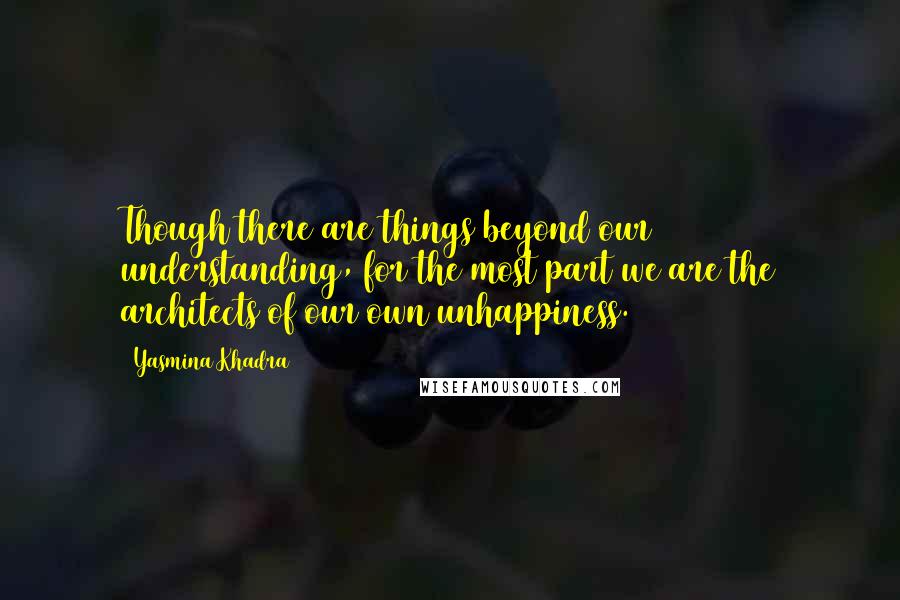 Yasmina Khadra Quotes: Though there are things beyond our understanding, for the most part we are the architects of our own unhappiness.