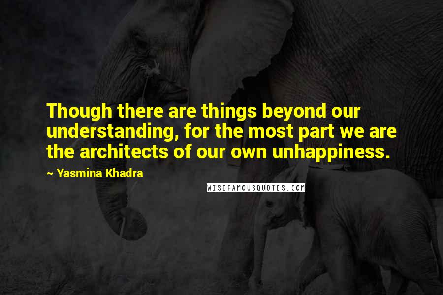 Yasmina Khadra Quotes: Though there are things beyond our understanding, for the most part we are the architects of our own unhappiness.