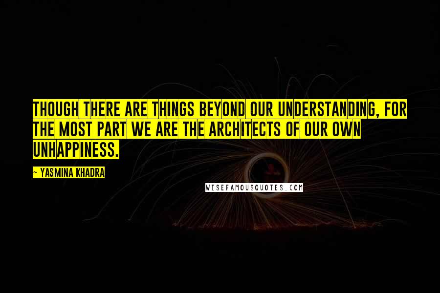 Yasmina Khadra Quotes: Though there are things beyond our understanding, for the most part we are the architects of our own unhappiness.