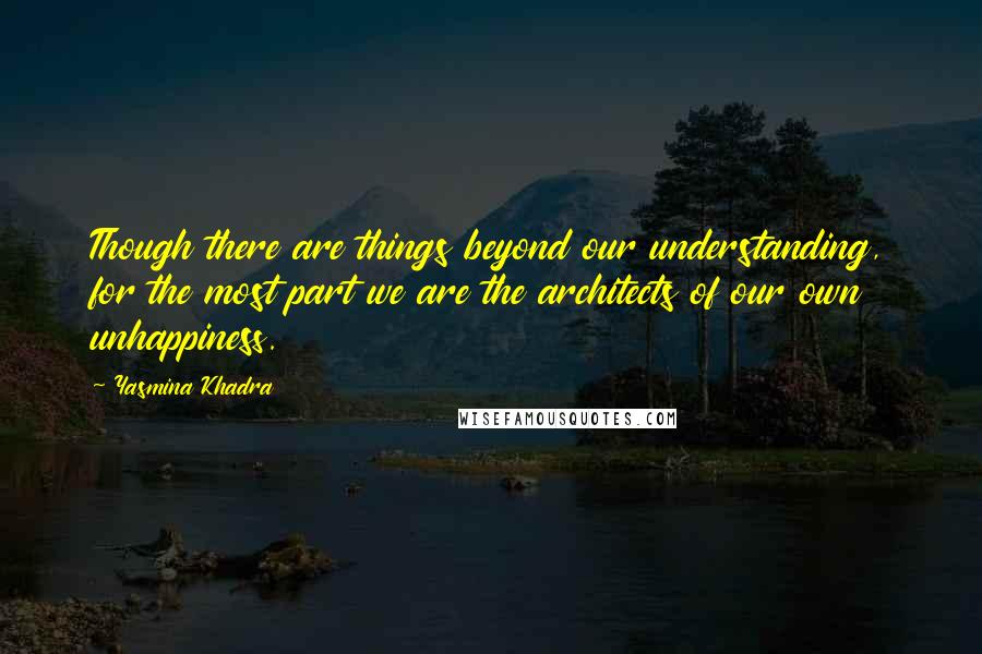 Yasmina Khadra Quotes: Though there are things beyond our understanding, for the most part we are the architects of our own unhappiness.