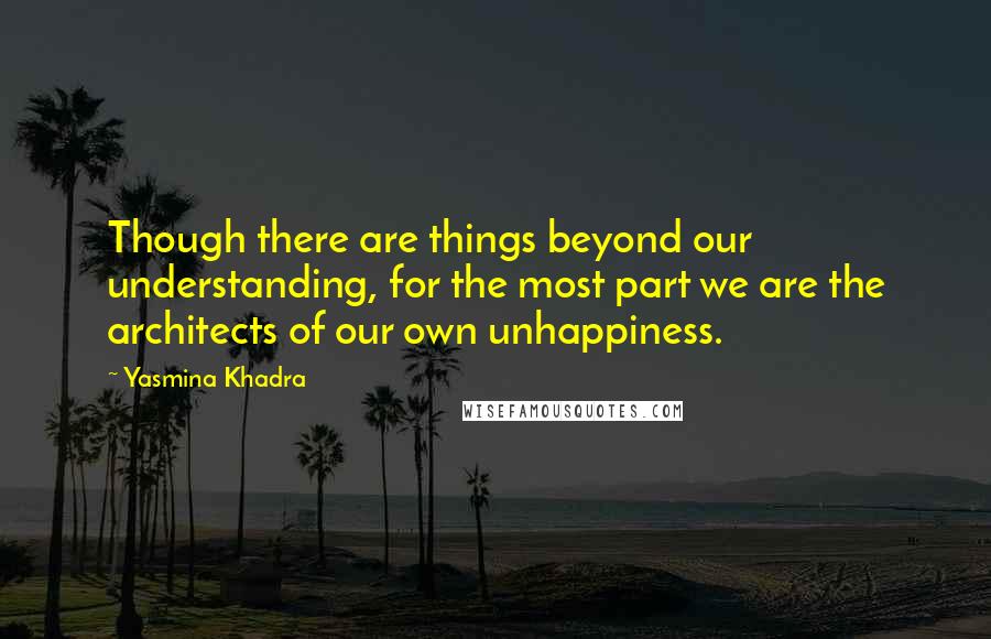 Yasmina Khadra Quotes: Though there are things beyond our understanding, for the most part we are the architects of our own unhappiness.