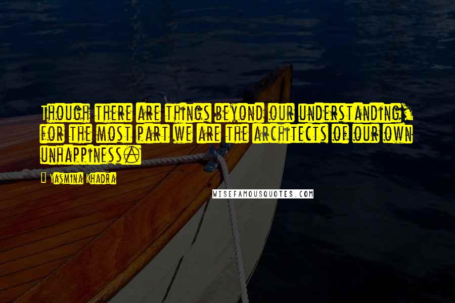 Yasmina Khadra Quotes: Though there are things beyond our understanding, for the most part we are the architects of our own unhappiness.