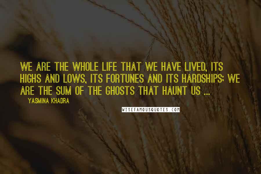 Yasmina Khadra Quotes: We are the whole life that we have lived, its highs and lows, its fortunes and its hardships; we are the sum of the ghosts that haunt us ...