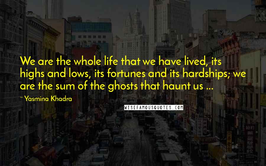 Yasmina Khadra Quotes: We are the whole life that we have lived, its highs and lows, its fortunes and its hardships; we are the sum of the ghosts that haunt us ...
